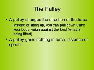 The Pulley A pulley changes the direction of the force: Instead of lifting up, you can pull down using your body weigh against the load (what is being lifted) A pulley gains nothing in force, distance or speed 