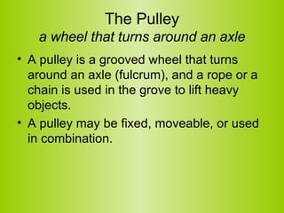 The Pulley a wheel that turns around an axle A pulley is a grooved wheel that turns around an axle (fulcrum), and a rope or a chain is used in the grove to lift heavy objects.  A pulley may be fixed, moveable, or used in combination.  