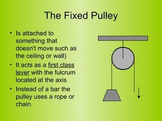 The Fixed Pulley Is attached to something that doesn't move such as the ceiling or wall)  It acts as a  first class lever  with the fulcrum located at the axis Instead of a bar the pulley uses a rope or chain.  