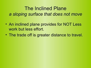 The Inclined Plane a sloping surface that does not move An inclined plane provides for NOT Less work but less effort.   The trade off is greater distance to travel.  