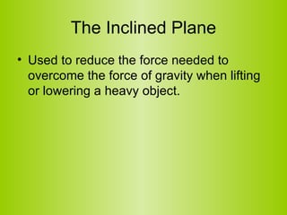 The Inclined Plane Used to reduce the force needed to overcome the force of gravity when lifting or lowering a heavy object.  