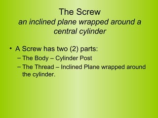 The Screw an inclined plane wrapped around a central cylinder A Screw has two (2) parts:  The Body – Cylinder Post  The Thread – Inclined Plane wrapped around the cylinder.  