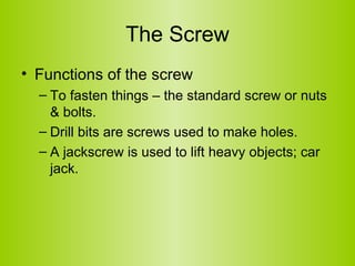 The Screw Functions of the screw To fasten things – the standard screw or nuts & bolts. Drill bits are screws used to make holes.  A jackscrew is used to lift heavy objects; car jack.  