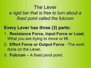 The Lever a rigid bar that is free to turn about a fixed point called the fulcrum Every Lever has three (3) parts:   1.   Resistance Force, Input Force or Load,  What you are trying to move or lift.  2.   Effort Force or Output Force  - The work done on the Lever.  3.   Fulcrum  – A fixed pivot point.  
