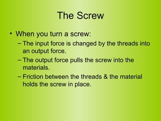 The Screw When you turn a screw: The input force is changed by the threads into an output force. The output force pulls the screw into the materials. Friction between the threads & the material holds the screw in place. 