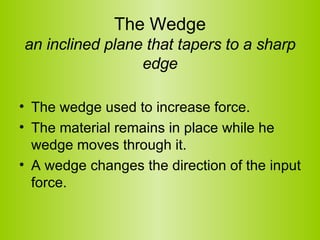 The Wedge an inclined plane that tapers to a sharp edge The wedge used to increase force.   The material remains in place while he wedge moves through it.  A wedge changes the direction of the input force. 