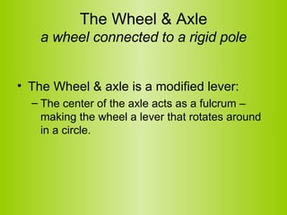 The Wheel & Axle a wheel connected to a rigid pole The Wheel & axle is a modified lever: The center of the axle acts as a fulcrum – making the wheel a lever that rotates around in a circle.  