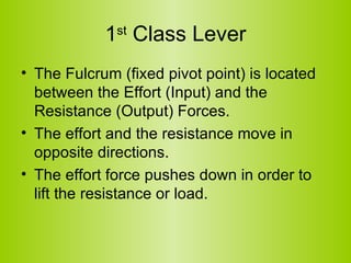 1 st  Class Lever The Fulcrum (fixed pivot point) is located between the Effort (Input) and the Resistance (Output) Forces.   The effort and the resistance move in opposite directions.   The effort force pushes down in order to lift the resistance or load.  