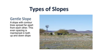Types of Slopes
Gentle Slope
A slope with contour
lines spread far apart
from each other. This
even spacing is
maintained in both
up and down slope
 