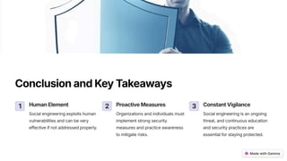 ConclusionandKeyTakeaways
1 HumanElement
Social engineering exploits human
vulnerabilities and can be very
effective if not addressed properly.
2 ProactiveMeasures
Organizations and individuals must
implement strong security
measures and practice awareness
to mitigate risks.
3 ConstantVigilance
Social engineering is an ongoing
threat, and continuous education
and security practices are
essential for staying protected.
 