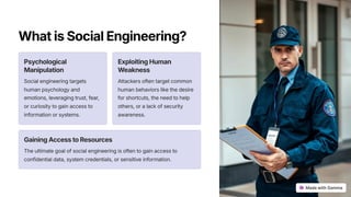 WhatisSocialEngineering?
Psychological
Manipulation
Social engineering targets
human psychology and
emotions, leveraging trust, fear,
or curiosity to gain access to
information or systems.
ExploitingHuman
Weakness
Attackers often target common
human behaviors like the desire
for shortcuts, the need to help
others, or a lack of security
awareness.
GainingAccesstoResources
The ultimate goal of social engineering is often to gain access to
confidential data, system credentials, or sensitive information.
 