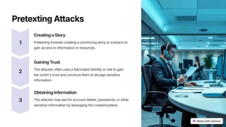 PretextingAttacks
1
CreatingaStory
Pretexting involves creating a convincing story or scenario to
gain access to information or resources.
2
GainingTrust
The attacker often uses a fabricated identity or role to gain
the victim's trust and convince them to divulge sensitive
information.
3
ObtainingInformation
The attacker may ask for account details, passwords, or other
sensitive information by leveraging the created pretext.
 