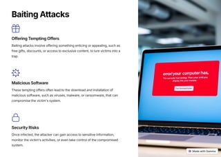 BaitingAttacks
OfferingTemptingOffers
Baiting attacks involve offering something enticing or appealing, such as
free gifts, discounts, or access to exclusive content, to lure victims into a
trap.
MaliciousSoftware
These tempting offers often lead to the download and installation of
malicious software, such as viruses, malware, or ransomware, that can
compromise the victim's system.
SecurityRisks
Once infected, the attacker can gain access to sensitive information,
monitor the victim's activities, or even take control of the compromised
system.
 