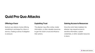 QuidProQuoAttacks
OfferingaFavor
Quid pro quo attacks involve offering
something in exchange for a favor or
service, creating a sense of obligation
or pressure.
ExploitingTrust
The attacker may offer a bribe, insider
information, or other valuable resources
to gain the victim's trust and influence
their actions.
GainingAccesstoResources
Once the victim feels indebted, the
attacker may request access to
sensitive information, system
credentials, or other valuable resources
in return.
 