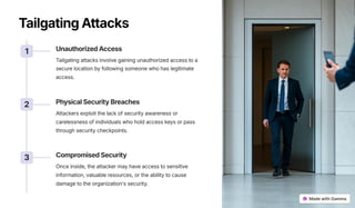 TailgatingAttacks
1 UnauthorizedAccess
Tailgating attacks involve gaining unauthorized access to a
secure location by following someone who has legitimate
access.
2 PhysicalSecurityBreaches
Attackers exploit the lack of security awareness or
carelessness of individuals who hold access keys or pass
through security checkpoints.
3 CompromisedSecurity
Once inside, the attacker may have access to sensitive
information, valuable resources, or the ability to cause
damage to the organization's security.
 