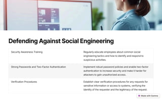 DefendingAgainstSocialEngineering
Security Awareness Training Regularly educate employees about common social
engineering tactics and how to identify and respond to
suspicious activities.
Strong Passwords and Two-Factor Authentication Implement robust password policies and enable two-factor
authentication to increase security and make it harder for
attackers to gain unauthorized access.
Verification Procedures Establish clear verification procedures for any requests for
sensitive information or access to systems, verifying the
identity of the requester and the legitimacy of the request.
 