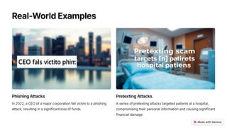 Real-WorldExamples
PhishingAttacks
In 2022, a CEO of a major corporation fell victim to a phishing
attack, resulting in a significant loss of funds.
PretextingAttacks
A series of pretexting attacks targeted patients at a hospital,
compromising their personal information and causing significant
financial damage.
 