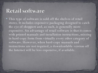 This type of software is sold off the shelves of retail stores. It includes expensive packaging designed to catch the eye of shoppers and, as such, is generally more expensive. An advantage of retail software is that it comes with printed manuals and installation instructions, missing in hard-copy form from virtually every other category of software. However, when hard-copy manuals and instructions are not required, a downloadable version off the Internet will be less expensive, if available. 