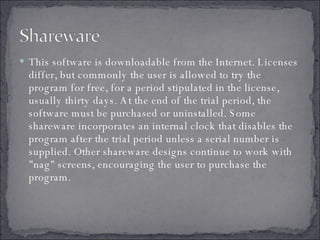 This software is downloadable from the Internet. Licenses differ, but commonly the user is allowed to try the program for free, for a period stipulated in the license, usually thirty days. At the end of the trial period, the software must be purchased or uninstalled. Some shareware incorporates an internal clock that disables the program after the trial period unless a serial number is supplied. Other shareware designs continue to work with "nag" screens, encouraging the user to purchase the program.  