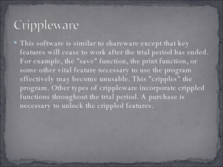 This software is similar to shareware except that key features will cease to work after the trial period has ended. For example, the "save" function, the print function, or some other vital feature necessary to use the program effectively may become unusable. This "cripples" the program. Other types of crippleware incorporate crippled functions throughout the trial period. A purchase is necessary to unlock the crippled features. 