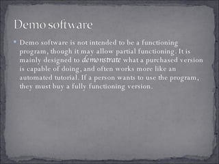 Demo software is not intended to be a functioning program, though it may allow partial functioning. It is mainly designed to  demonstrate  what a purchased version is capable of doing, and often works more like an automated tutorial. If a person wants to use the program, they must buy a fully functioning version. 