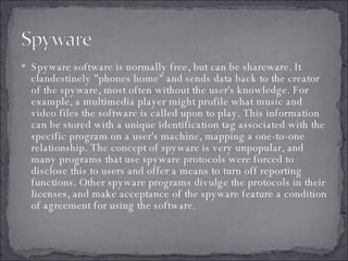 Spyware software is normally free, but can be shareware. It clandestinely "phones home" and sends data back to the creator of the spyware, most often without the user's knowledge. For example, a multimedia player might profile what music and video files the software is called upon to play. This information can be stored with a unique identification tag associated with the specific program on a user's machine, mapping a one-to-one relationship. The concept of spyware is very unpopular, and many programs that use spyware protocols were forced to disclose this to users and offer a means to turn off reporting functions. Other spyware programs divulge the protocols in their licenses, and make acceptance of the spyware feature a condition of agreement for using the software.  