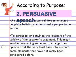 According to Purpose:
-A speech that creates, reinforces, changes
people’s beliefs or actions, make people to do
action.
-To persuade, or convince the listeners of the
validity of the speaker’s argument. This might
involve persuading someone to change their
opinion or at the very least take into account
some elements that have not really been
considered before.
 