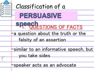 Classification of a
1. QUESTIONS OF FACTS
-a question about the truth or the
falsity of an assertion
-similar to an informative speech, but
you take sides
-speaker acts as an advocate
 