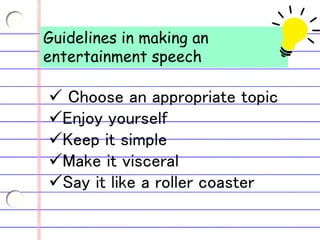Guidelines in making an
entertainment speech
 Choose an appropriate topic
Enjoy yourself
Keep it simple
Make it visceral
Say it like a roller coaster
 