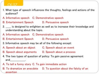 1. What type of speech influences the thoughts, feelings and actions of the
audience?
A. Informative speech C. Demonstrative speech
B. Entertainment Speech D. Persuasive speech
2. ______ is designed to enlighten as well as to increase their knowledge and
understanding about the topic.
A. Informative speech C. Demonstrative speech
B. Entertainment Speech D. Persuasive speech
3. Informative speech may be all of the following except:
A. Speech about an object C. Speech about an event
B. Speech about arguments D. Speech about a process
4. The two types of question of policy: To gain passive agreement
and_________________.
A. To tell a funny story C. To gain immediate action
B. To dramatize an anecdote D. To question about the falsity of an
assertion
QUIZ
 