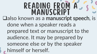 also known as a manuscript speech, is
done when a speaker reads a
prepared text or manuscript to the
audience. It may be prepared by
someone else or by the speaker
himself or herself.
 