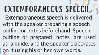 Extemporaneous speech is delivered
with the speaker preparing a speech
outline or notes beforehand. Speech
outline or prepared notes are used
as a guide, and the speaker elaborates
on it using his or her own words.
 