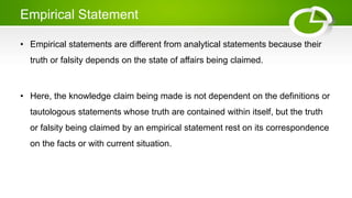 Empirical Statement
• Empirical statements are different from analytical statements because their
truth or falsity depends on the state of affairs being claimed.
• Here, the knowledge claim being made is not dependent on the definitions or
tautologous statements whose truth are contained within itself, but the truth
or falsity being claimed by an empirical statement rest on its correspondence
on the facts or with current situation.
 