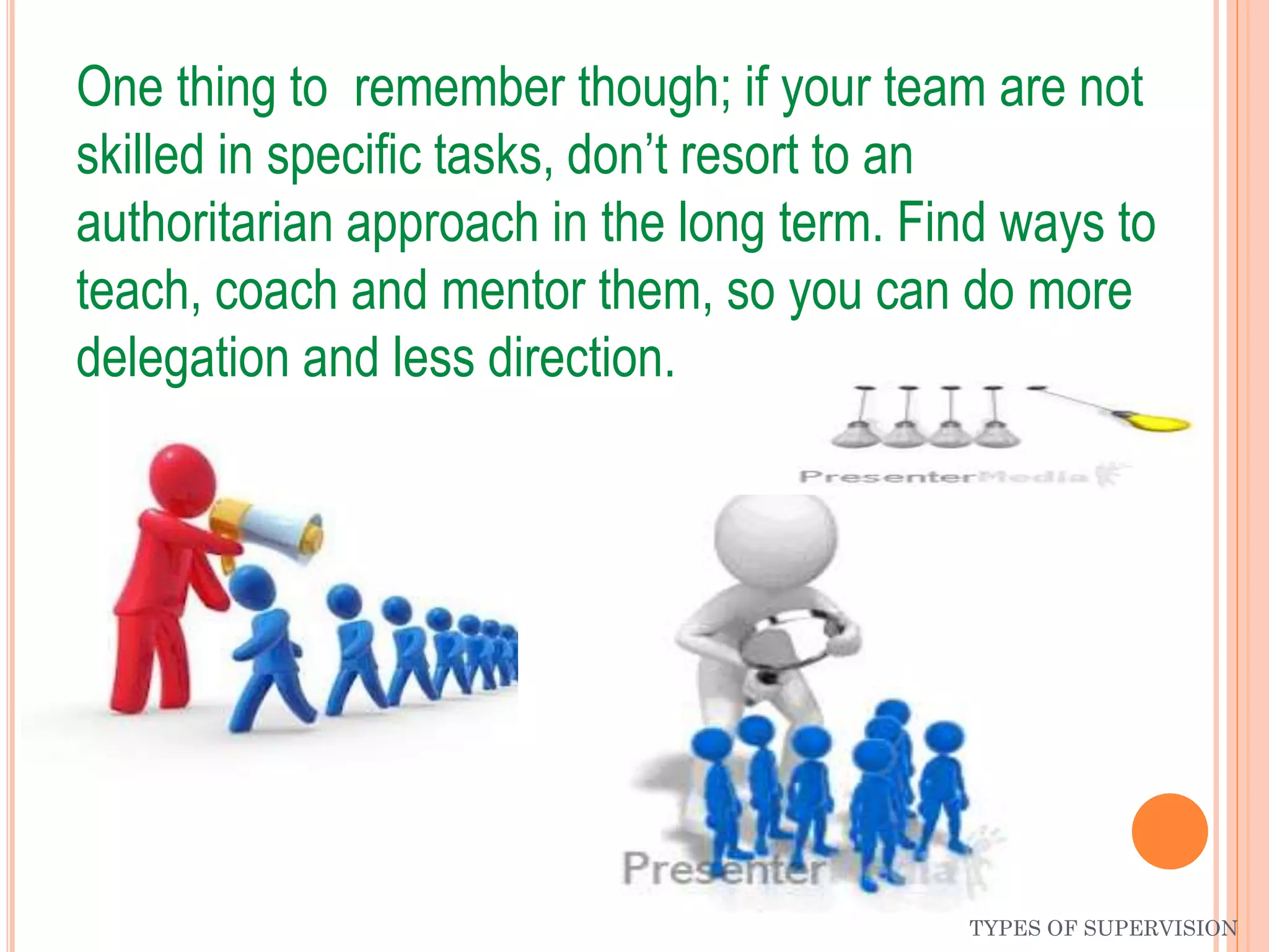 One thing to remember though; if your team are not
skilled in specific tasks, don’t resort to an
authoritarian approach in the long term. Find ways to
teach, coach and mentor them, so you can do more
delegation and less direction.
TYPES OF SUPERVISION
 