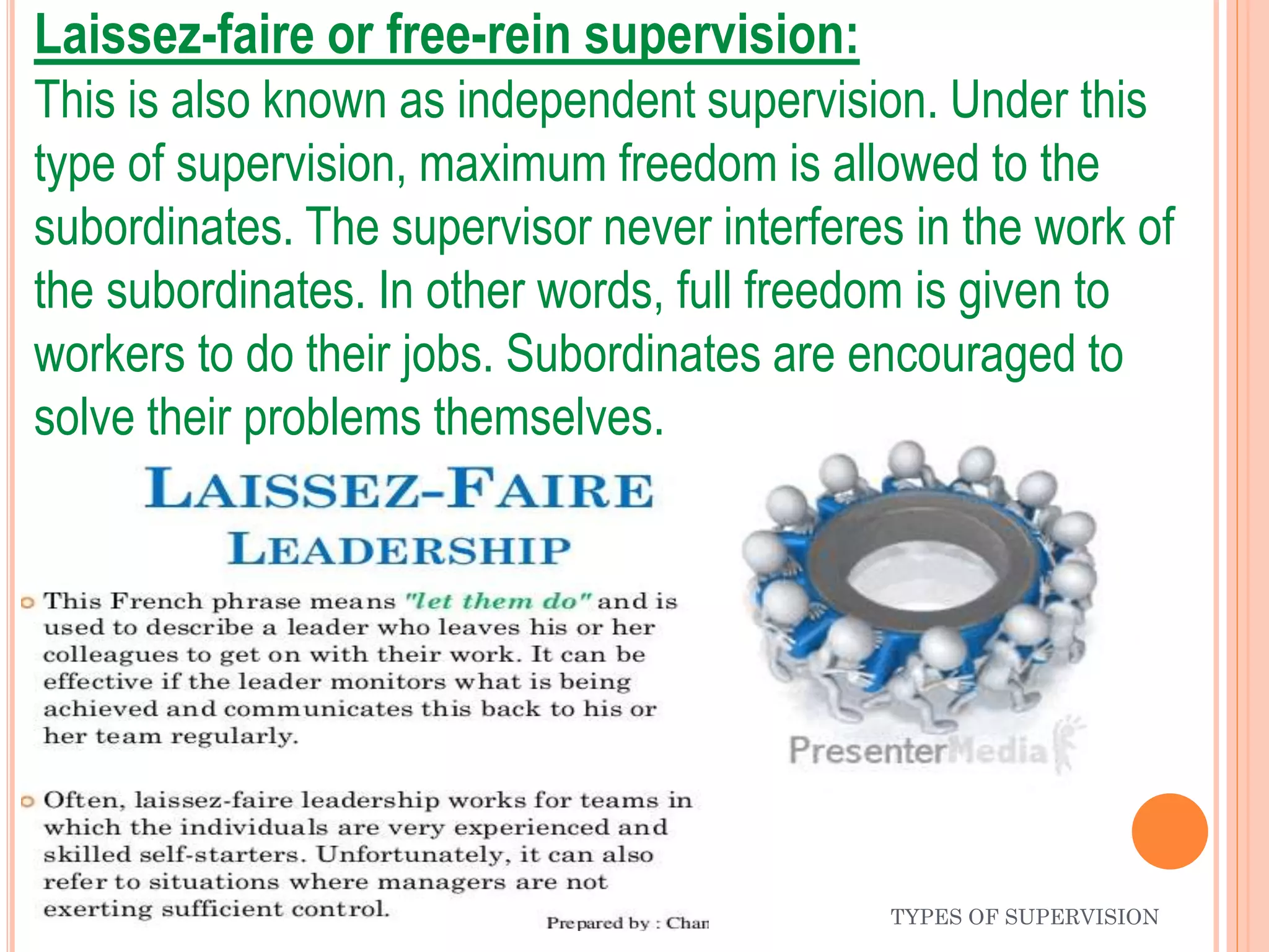 Laissez-faire or free-rein supervision:
This is also known as independent supervision. Under this
type of supervision, maximum freedom is allowed to the
subordinates. The supervisor never interferes in the work of
the subordinates. In other words, full freedom is given to
workers to do their jobs. Subordinates are encouraged to
solve their problems themselves.
TYPES OF SUPERVISION
 