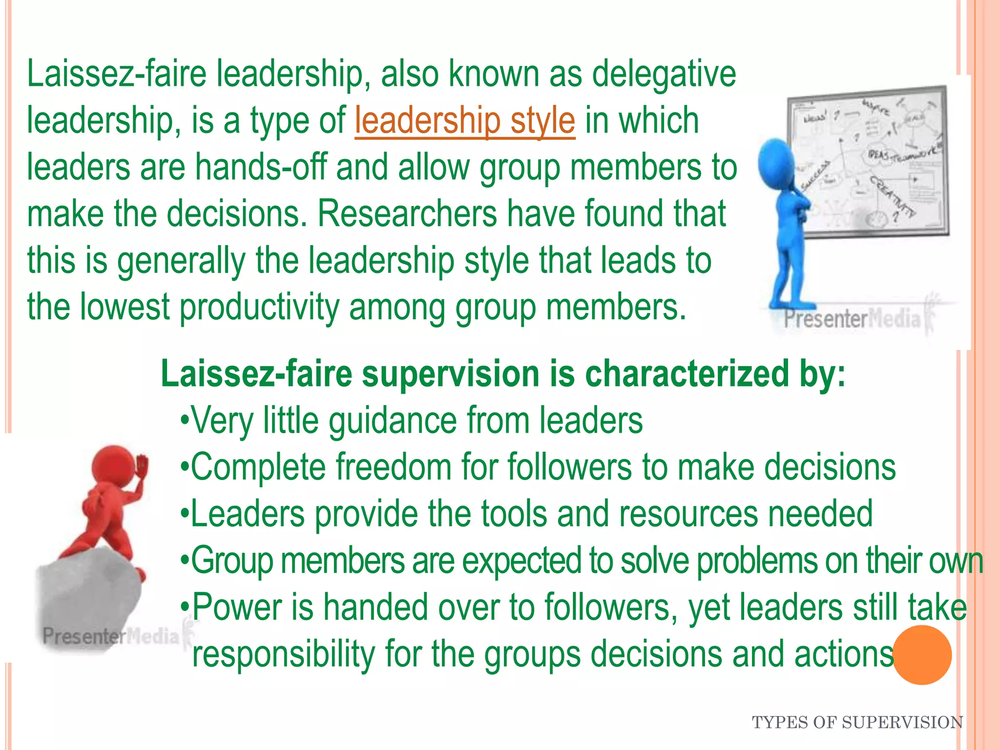 Laissez-faire leadership, also known as delegative
leadership, is a type of leadership style in which
leaders are hands-off and allow group members to
make the decisions. Researchers have found that
this is generally the leadership style that leads to
the lowest productivity among group members.
TYPES OF SUPERVISION
Laissez-faire supervision is characterized by:
•Very little guidance from leaders
•Complete freedom for followers to make decisions
•Leaders provide the tools and resources needed
•Group members are expectedto solve problems on their own
•Power is handed over to followers, yet leaders still take
responsibility for the groups decisions and actions
 
