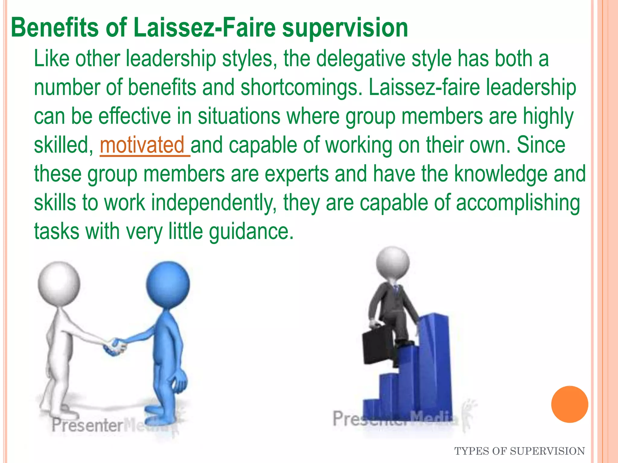 Benefits of Laissez-Faire supervision
Like other leadership styles, the delegative style has both a
number of benefits and shortcomings. Laissez-faire leadership
can be effective in situations where group members are highly
skilled, motivated and capable of working on their own. Since
these group members are experts and have the knowledge and
skills to work independently, they are capable of accomplishing
tasks with very little guidance.
TYPES OF SUPERVISION
 