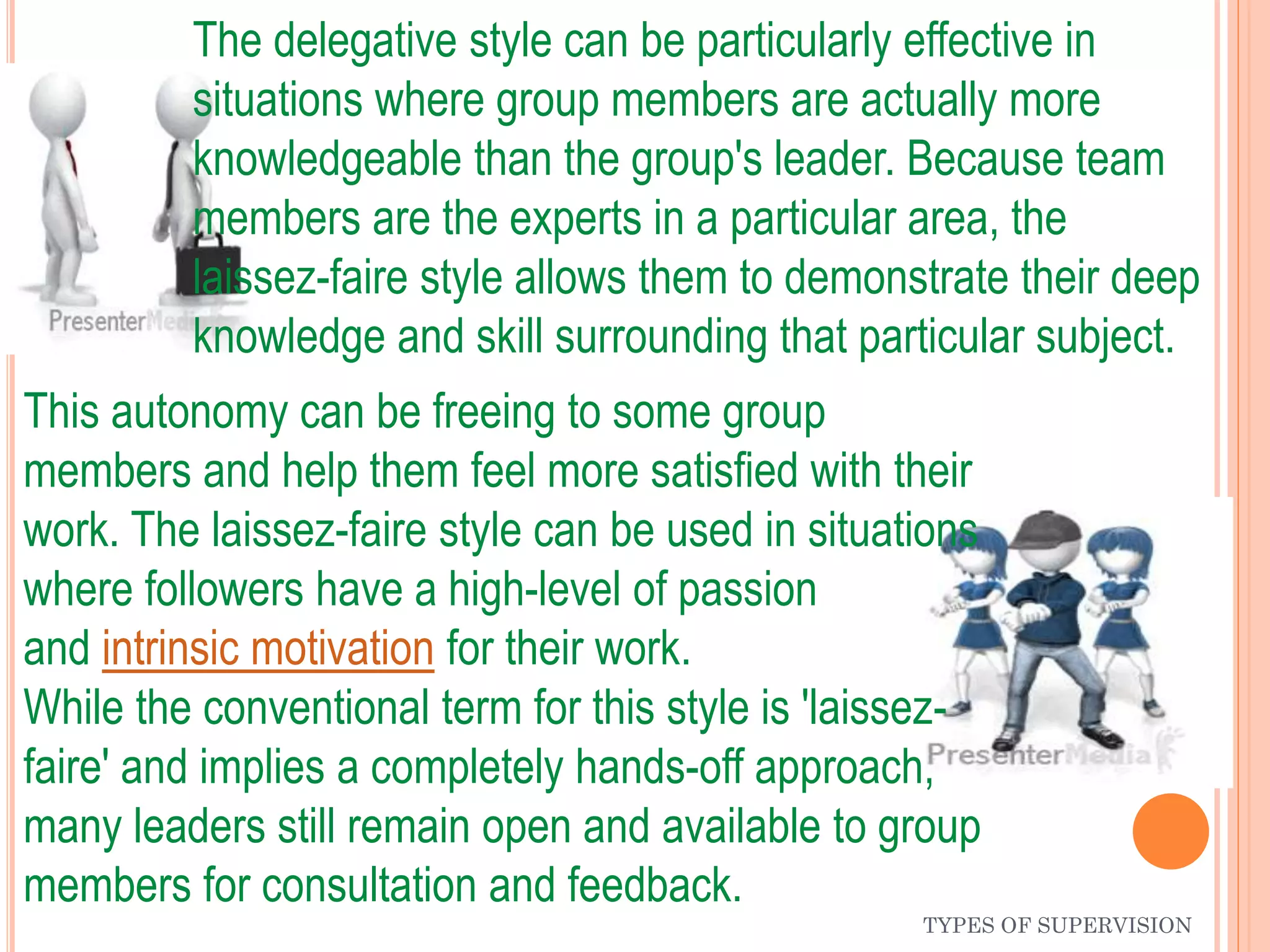TYPES OF SUPERVISION
The delegative style can be particularly effective in
situations where group members are actually more
knowledgeable than the group's leader. Because team
members are the experts in a particular area, the
laissez-faire style allows them to demonstrate their deep
knowledge and skill surrounding that particular subject.
This autonomy can be freeing to some group
members and help them feel more satisfied with their
work. The laissez-faire style can be used in situations
where followers have a high-level of passion
and intrinsic motivation for their work.
While the conventional term for this style is 'laissez-
faire' and implies a completely hands-off approach,
many leaders still remain open and available to group
members for consultation and feedback.
 