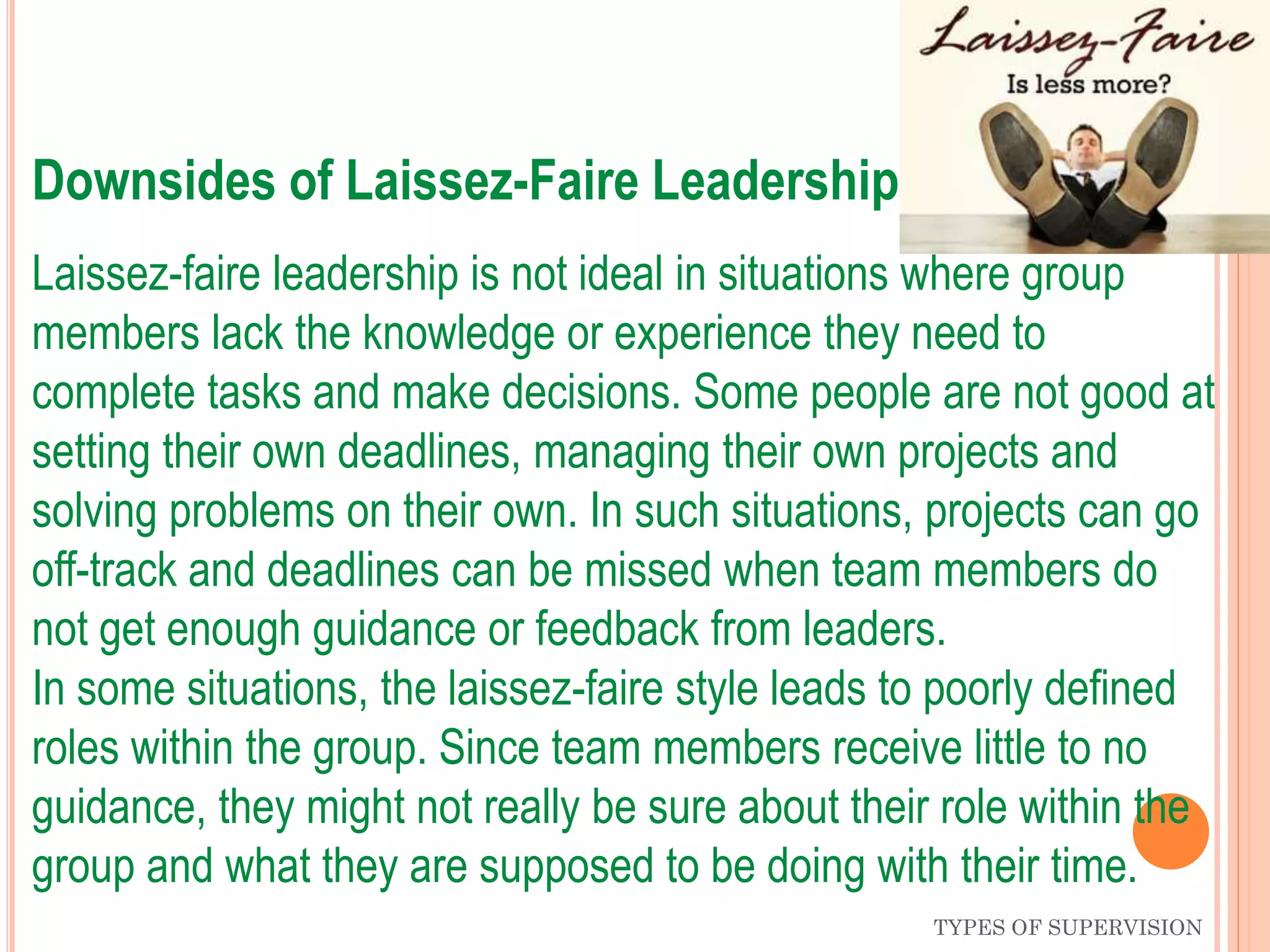 TYPES OF SUPERVISION
Downsides of Laissez-Faire Leadership
Laissez-faire leadership is not ideal in situations where group
members lack the knowledge or experience they need to
complete tasks and make decisions. Some people are not good at
setting their own deadlines, managing their own projects and
solving problems on their own. In such situations, projects can go
off-track and deadlines can be missed when team members do
not get enough guidance or feedback from leaders.
In some situations, the laissez-faire style leads to poorly defined
roles within the group. Since team members receive little to no
guidance, they might not really be sure about their role within the
group and what they are supposed to be doing with their time.
 