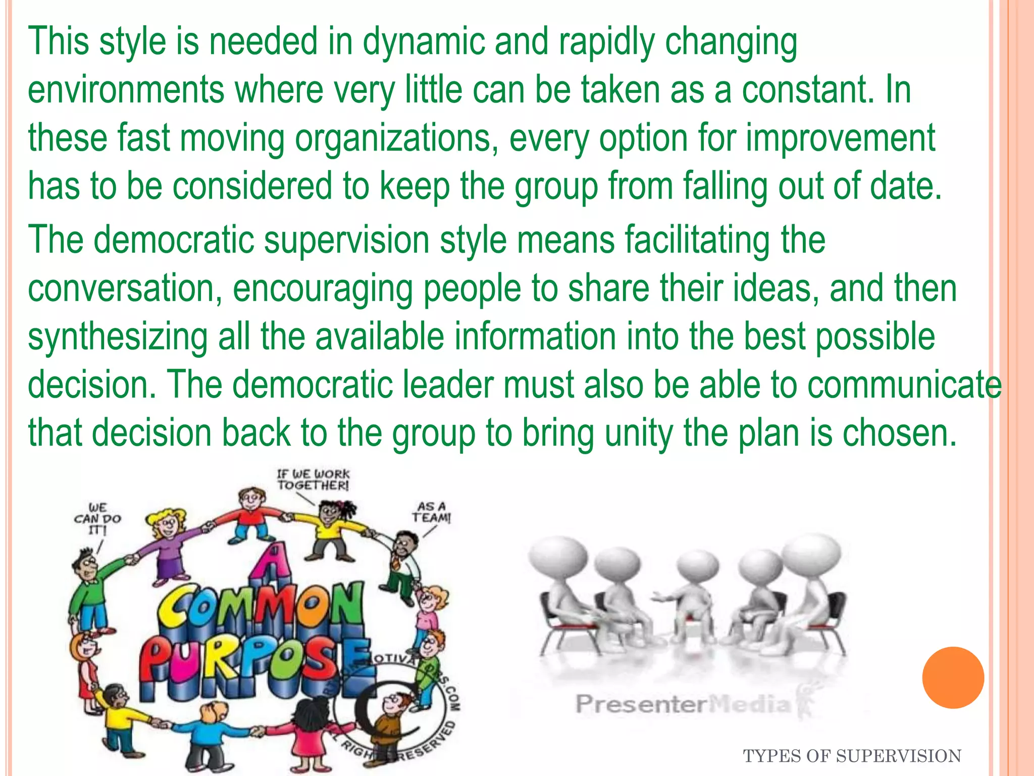 TYPES OF SUPERVISION
This style is needed in dynamic and rapidly changing
environments where very little can be taken as a constant. In
these fast moving organizations, every option for improvement
has to be considered to keep the group from falling out of date.
The democratic supervision style means facilitating the
conversation, encouraging people to share their ideas, and then
synthesizing all the available information into the best possible
decision. The democratic leader must also be able to communicate
that decision back to the group to bring unity the plan is chosen.
 