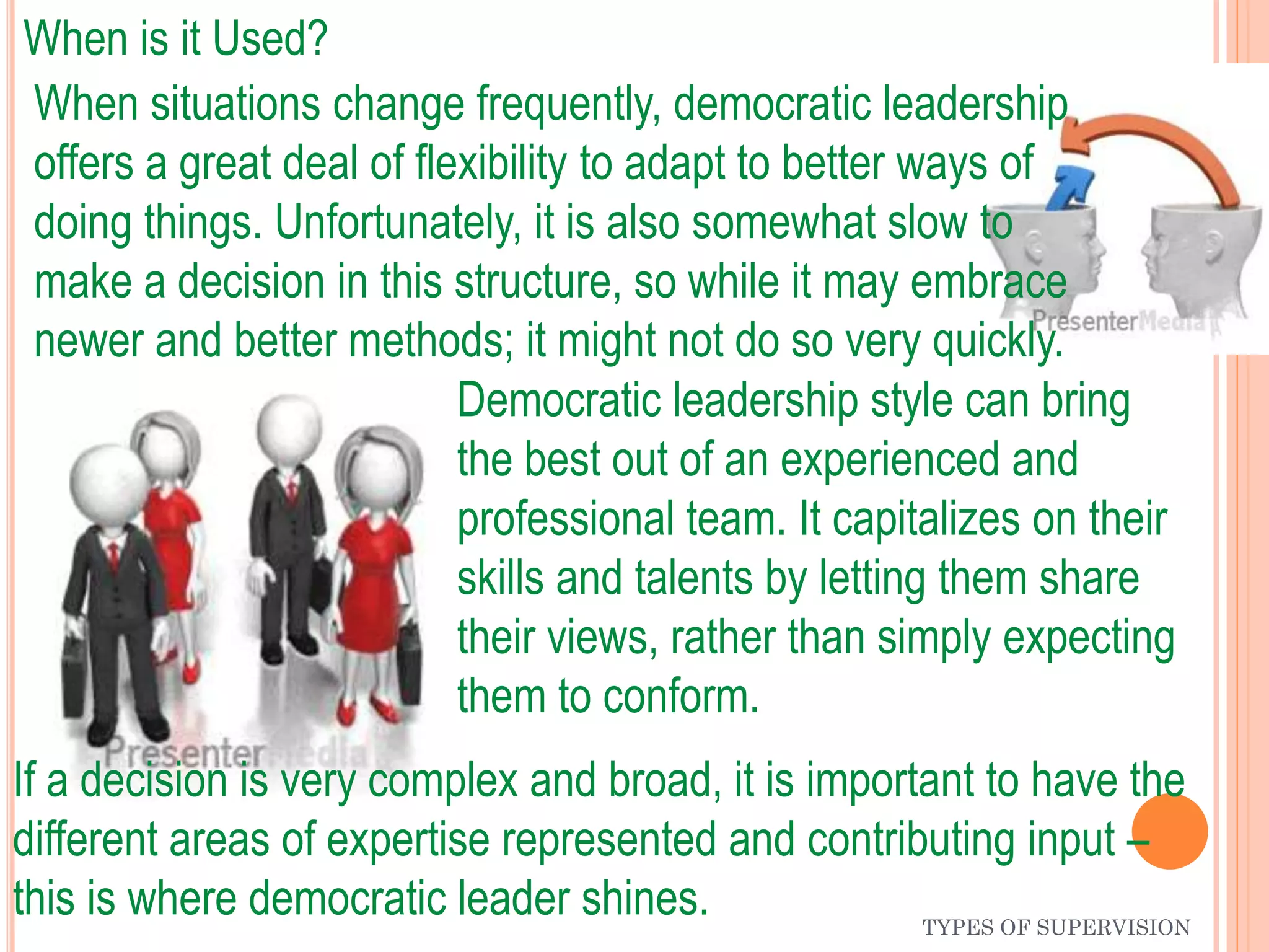 TYPES OF SUPERVISION
When is it Used?
Democratic leadership style can bring
the best out of an experienced and
professional team. It capitalizes on their
skills and talents by letting them share
their views, rather than simply expecting
them to conform.
If a decision is very complex and broad, it is important to have the
different areas of expertise represented and contributing input –
this is where democratic leader shines.
When situations change frequently, democratic leadership
offers a great deal of flexibility to adapt to better ways of
doing things. Unfortunately, it is also somewhat slow to
make a decision in this structure, so while it may embrace
newer and better methods; it might not do so very quickly.
 
