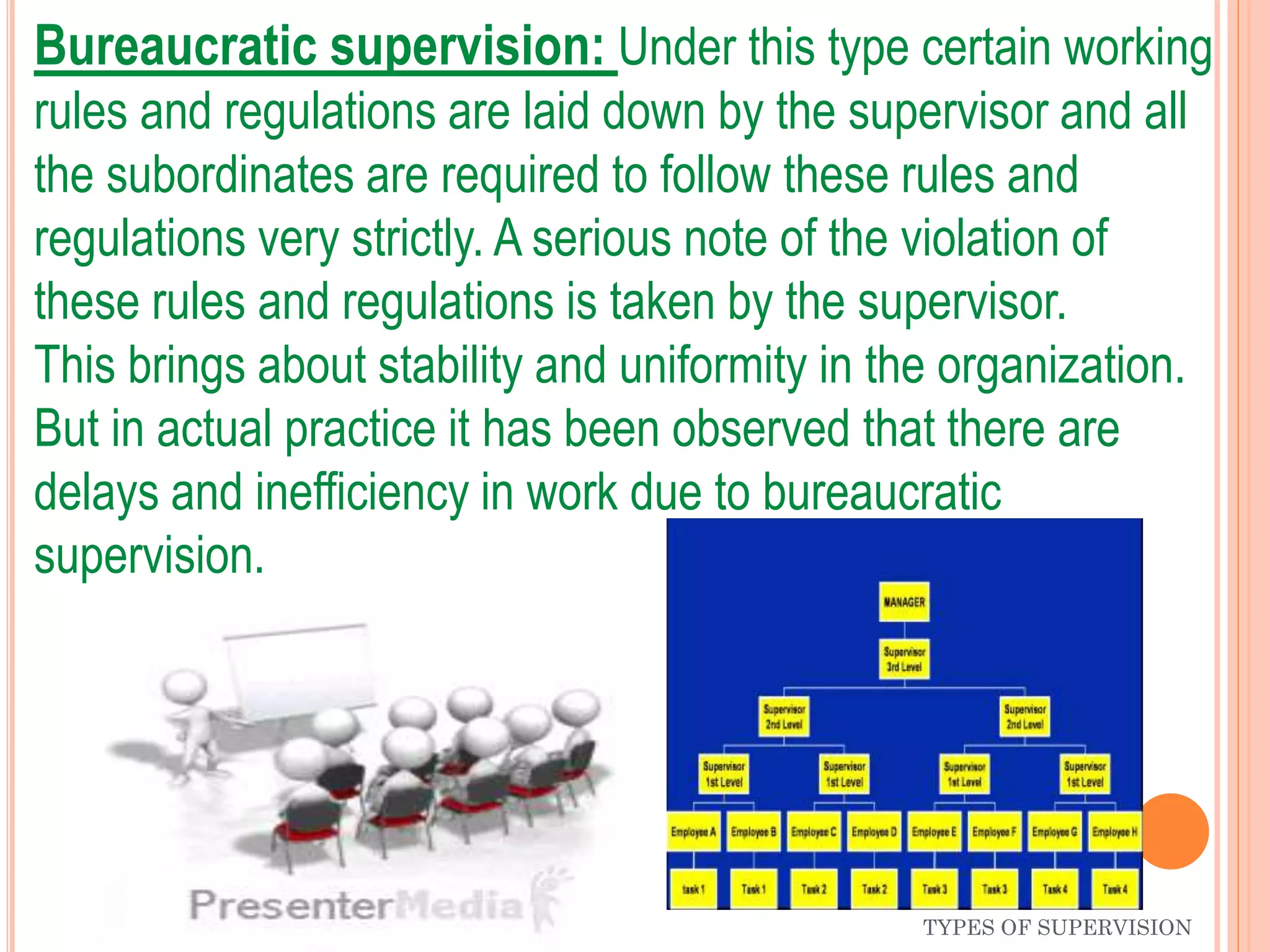 TYPES OF SUPERVISION
Bureaucratic supervision: Under this type certain working
rules and regulations are laid down by the supervisor and all
the subordinates are required to follow these rules and
regulations very strictly. A serious note of the violation of
these rules and regulations is taken by the supervisor.
This brings about stability and uniformity in the organization.
But in actual practice it has been observed that there are
delays and inefficiency in work due to bureaucratic
supervision.
 