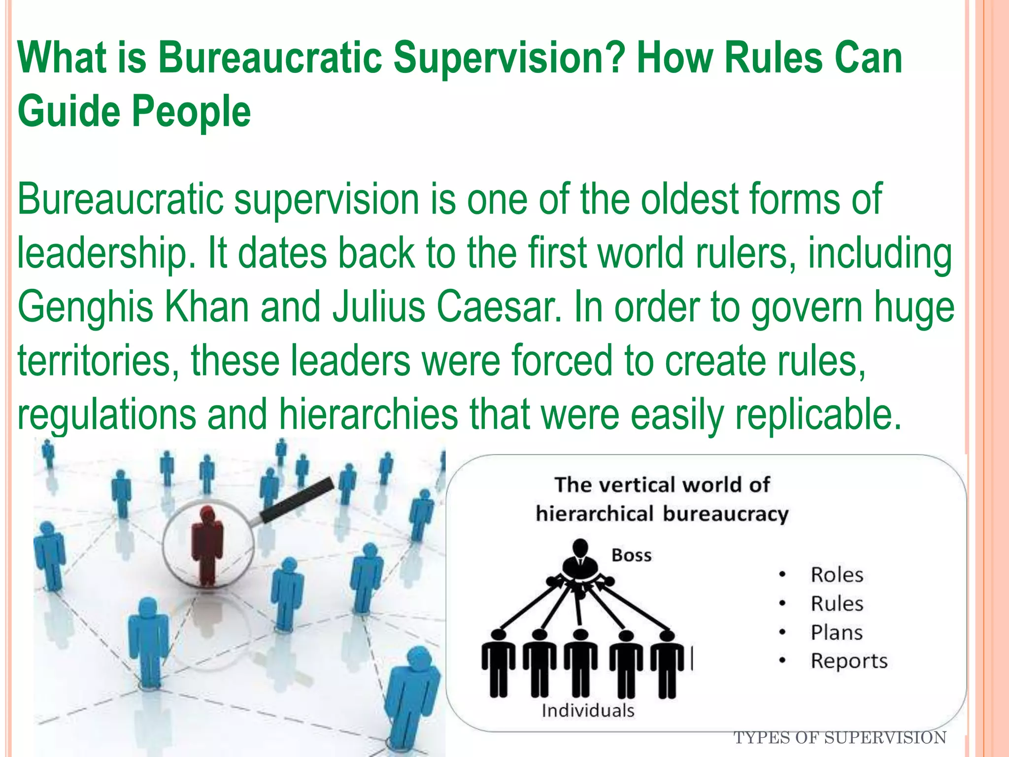 What is Bureaucratic Supervision? How Rules Can
Guide People
Bureaucratic supervision is one of the oldest forms of
leadership. It dates back to the first world rulers, including
Genghis Khan and Julius Caesar. In order to govern huge
territories, these leaders were forced to create rules,
regulations and hierarchies that were easily replicable.
TYPES OF SUPERVISION
 