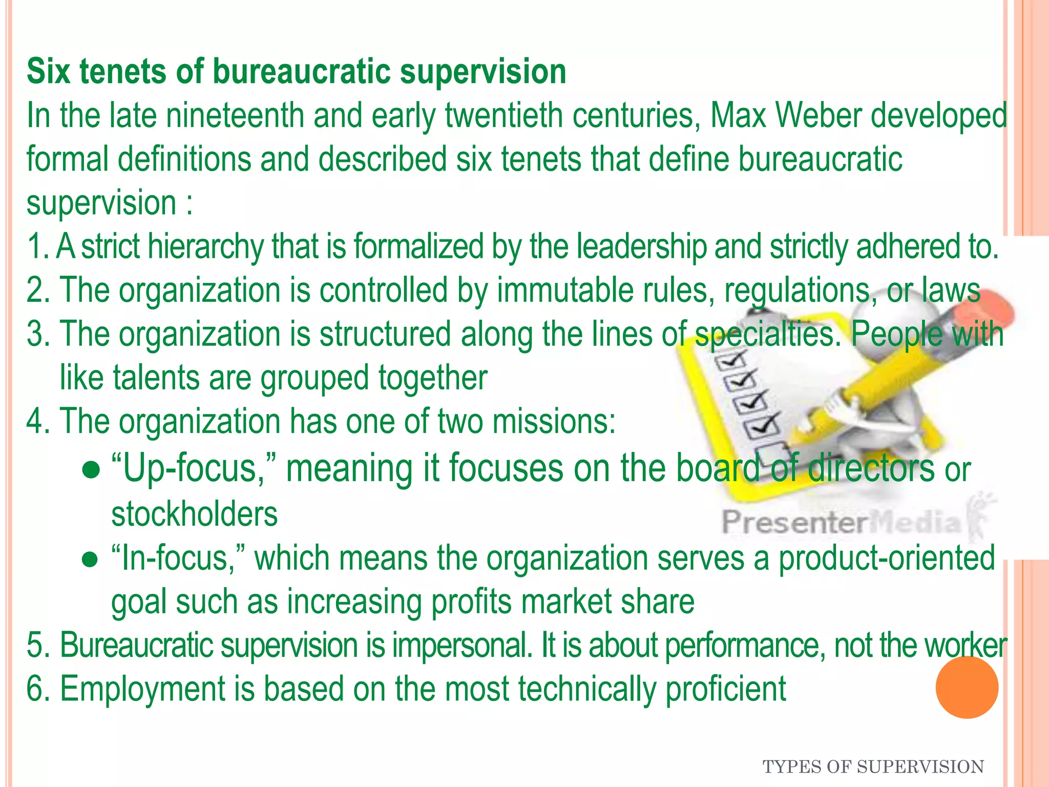 TYPES OF SUPERVISION
Six tenets of bureaucratic supervision
In the late nineteenth and early twentieth centuries, Max Weber developed
formal definitions and described six tenets that define bureaucratic
supervision :
1.Astrict hierarchy that is formalized by the leadership and strictly adhered to.
2. The organization is controlled by immutable rules, regulations, or laws
3. The organization is structured along the lines of specialties. People with
like talents are grouped together
4. The organization has one of two missions:
● “Up-focus,” meaning it focuses on the board of directors or
stockholders
● “In-focus,” which means the organization serves a product-oriented
goal such as increasing profits market share
5. Bureaucratic supervision is impersonal. It is about performance, not the worker
6. Employment is based on the most technically proficient
 