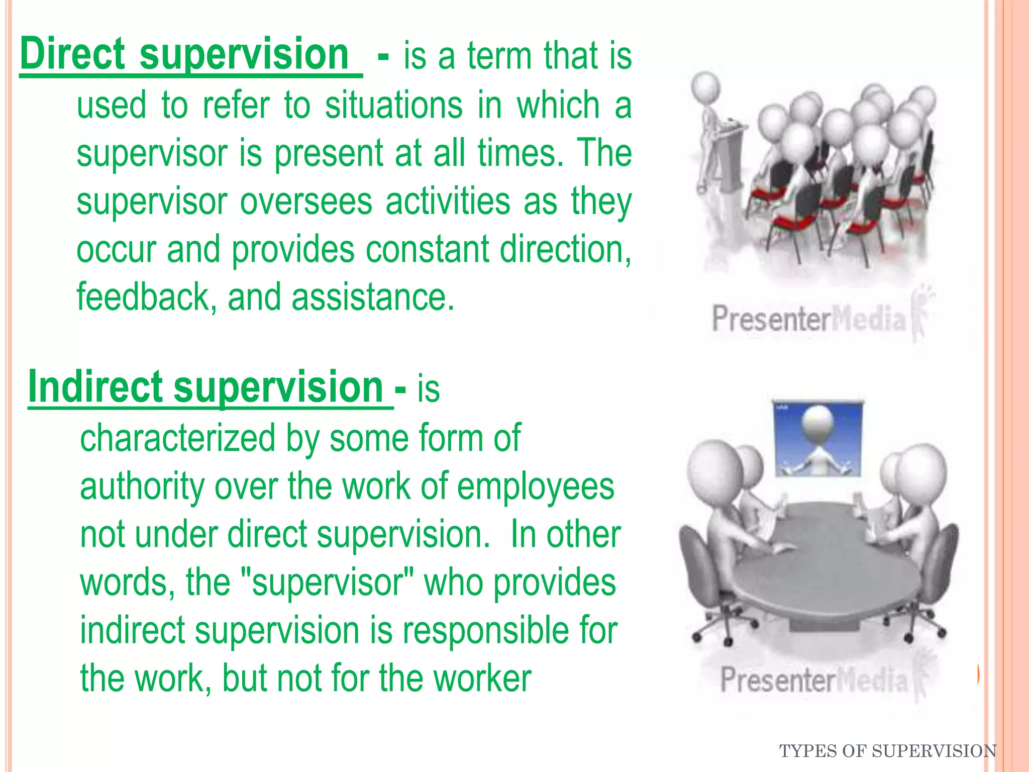 Direct supervision - is a term that is
used to refer to situations in which a
supervisor is present at all times. The
supervisor oversees activities as they
occur and provides constant direction,
feedback, and assistance.
Indirect supervision - is
characterized by some form of
authority over the work of employees
not under direct supervision. In other
words, the "supervisor" who provides
indirect supervision is responsible for
the work, but not for the worker
TYPES OF SUPERVISION
 