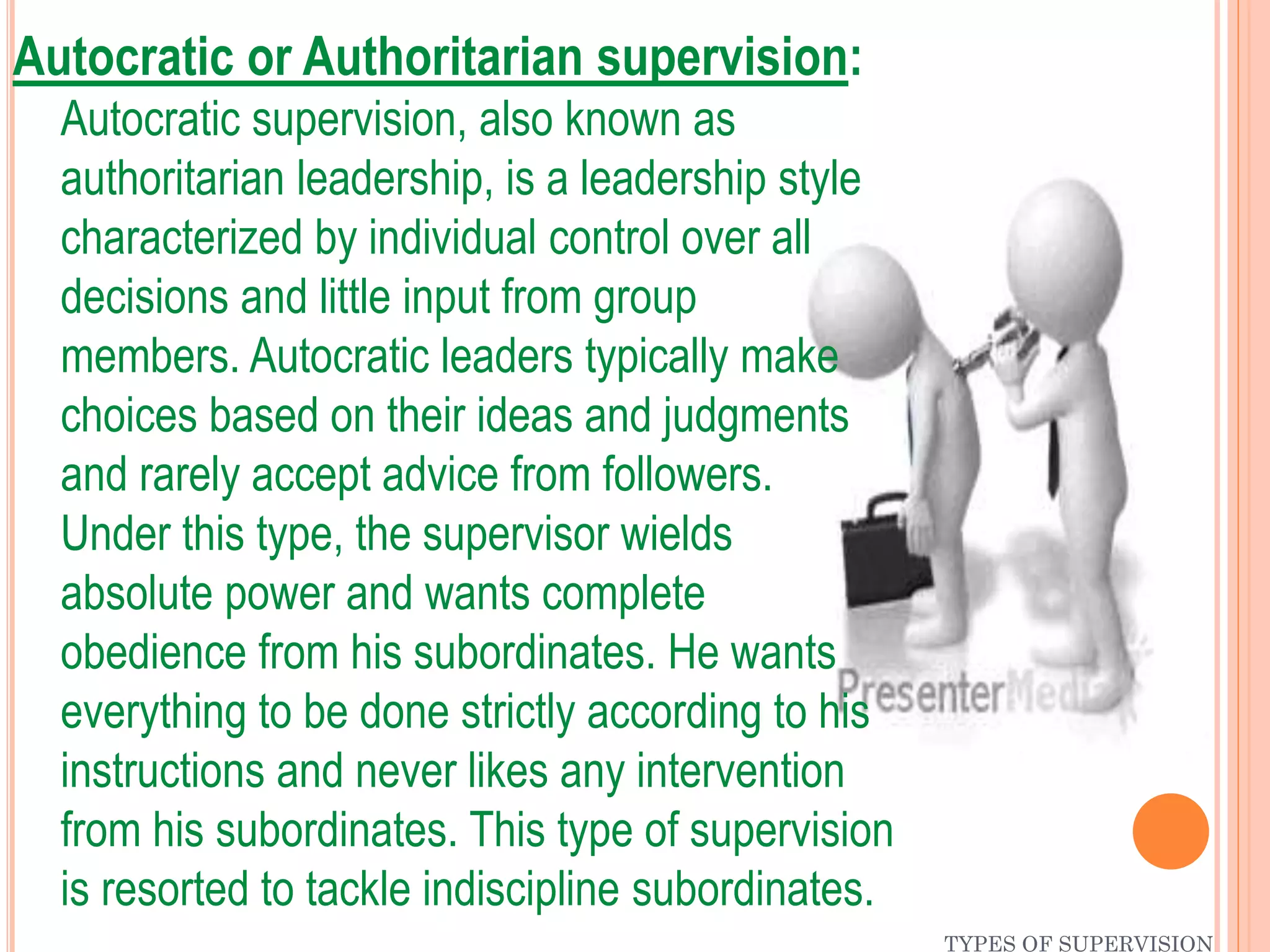 TYPES OF SUPERVISION
Autocratic or Authoritarian supervision:
Autocratic supervision, also known as
authoritarian leadership, is a leadership style
characterized by individual control over all
decisions and little input from group
members. Autocratic leaders typically make
choices based on their ideas and judgments
and rarely accept advice from followers.
Under this type, the supervisor wields
absolute power and wants complete
obedience from his subordinates. He wants
everything to be done strictly according to his
instructions and never likes any intervention
from his subordinates. This type of supervision
is resorted to tackle indiscipline subordinates.
 