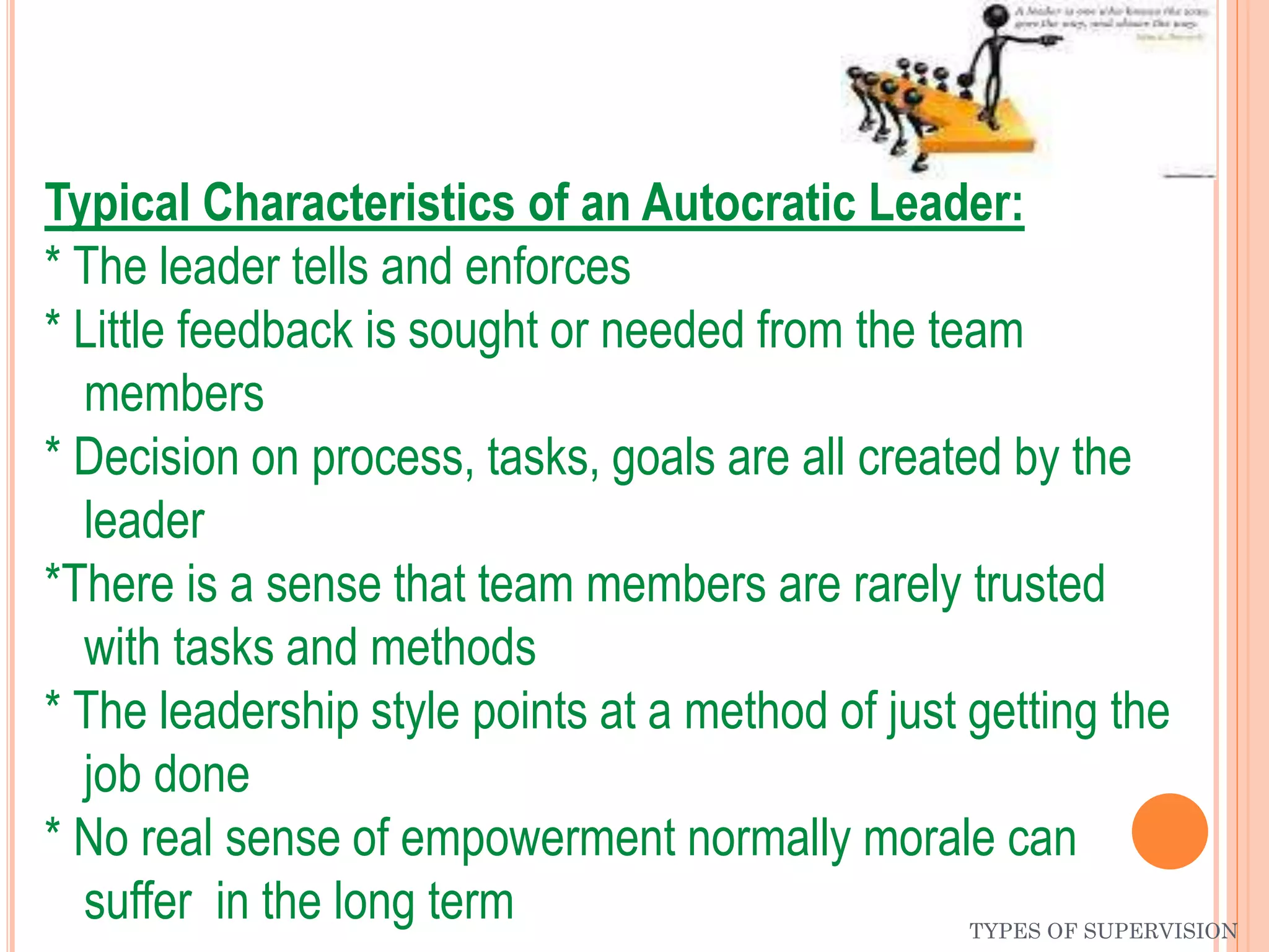 TYPES OF SUPERVISION
Typical Characteristics of an Autocratic Leader:
* The leader tells and enforces
* Little feedback is sought or needed from the team
members
* Decision on process, tasks, goals are all created by the
leader
*There is a sense that team members are rarely trusted
with tasks and methods
* The leadership style points at a method of just getting the
job done
* No real sense of empowerment normally morale can
suffer in the long term
 