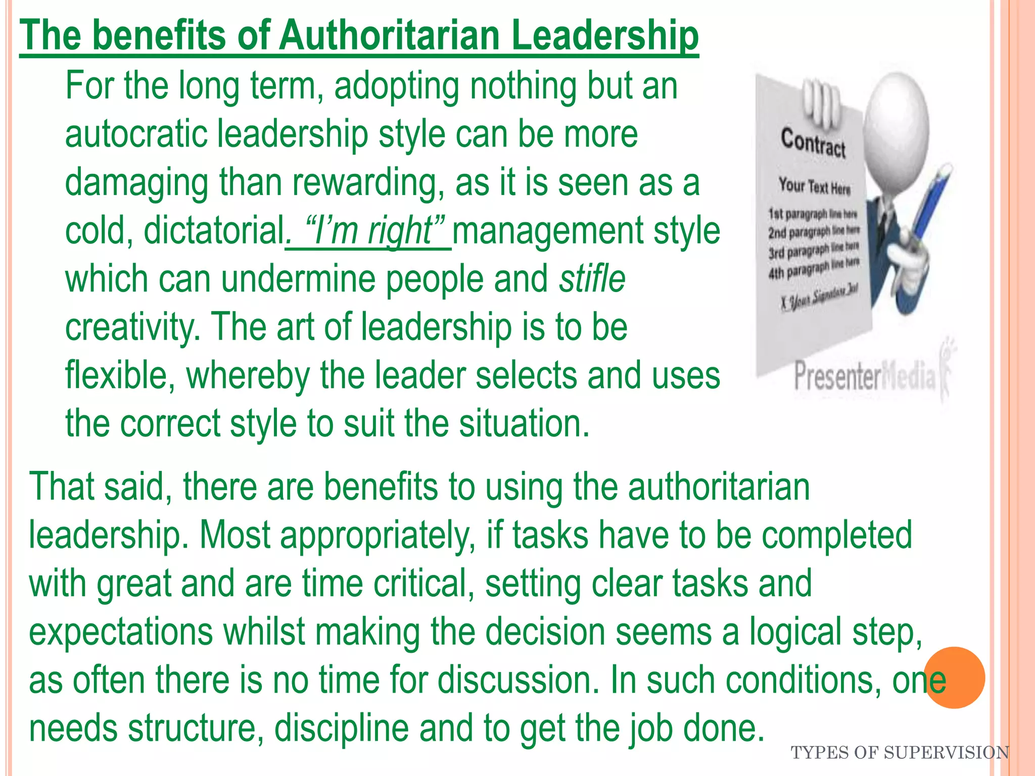 TYPES OF SUPERVISION
The benefits of Authoritarian Leadership
For the long term, adopting nothing but an
autocratic leadership style can be more
damaging than rewarding, as it is seen as a
cold, dictatorial. “I’m right” management style
which can undermine people and stifle
creativity. The art of leadership is to be
flexible, whereby the leader selects and uses
the correct style to suit the situation.
That said, there are benefits to using the authoritarian
leadership. Most appropriately, if tasks have to be completed
with great and are time critical, setting clear tasks and
expectations whilst making the decision seems a logical step,
as often there is no time for discussion. In such conditions, one
needs structure, discipline and to get the job done.
 