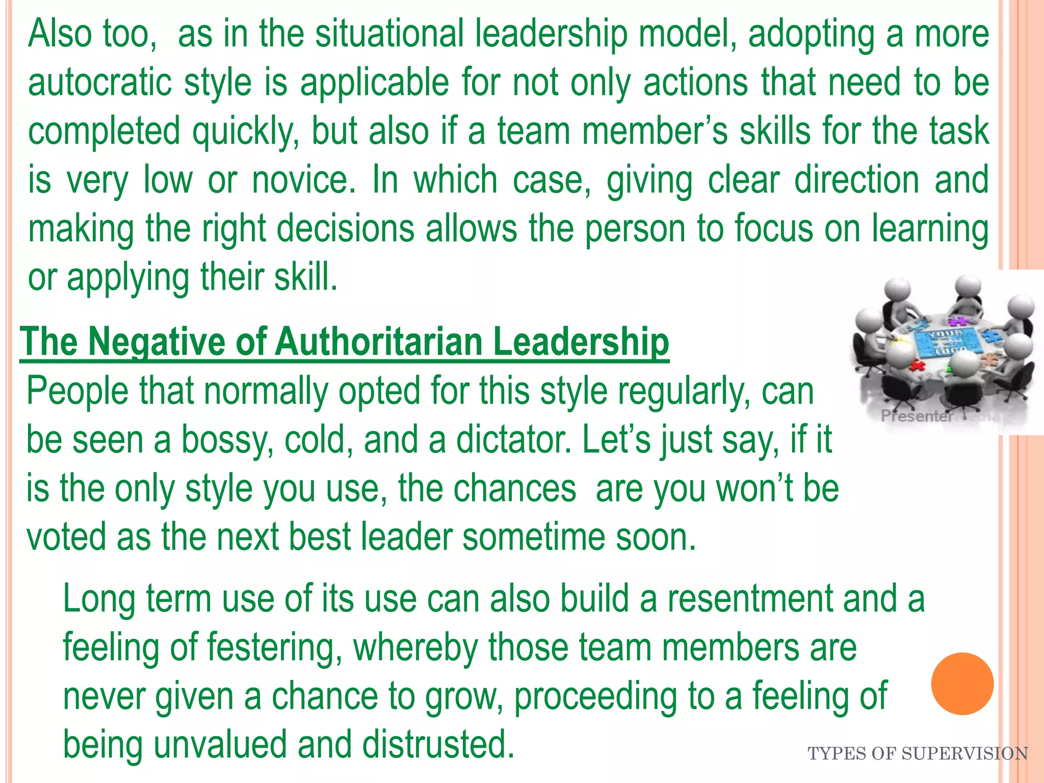 TYPES OF SUPERVISION
Also too, as in the situational leadership model, adopting a more
autocratic style is applicable for not only actions that need to be
completed quickly, but also if a team member’s skills for the task
is very low or novice. In which case, giving clear direction and
making the right decisions allows the person to focus on learning
or applying their skill.
The Negative of Authoritarian Leadership
People that normally opted for this style regularly, can
be seen a bossy, cold, and a dictator. Let’s just say, if it
is the only style you use, the chances are you won’t be
voted as the next best leader sometime soon.
Long term use of its use can also build a resentment and a
feeling of festering, whereby those team members are
never given a chance to grow, proceeding to a feeling of
being unvalued and distrusted.
 