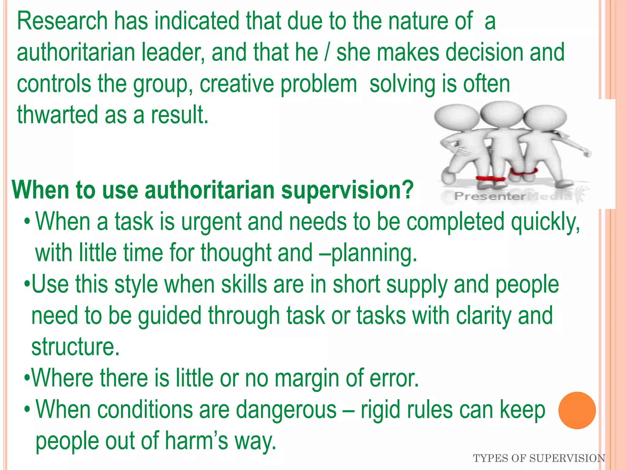 TYPES OF SUPERVISION
Research has indicated that due to the nature of a
authoritarian leader, and that he / she makes decision and
controls the group, creative problem solving is often
thwarted as a result.
When to use authoritarian supervision?
• When a task is urgent and needs to be completed quickly,
with little time for thought and –planning.
•Use this style when skills are in short supply and people
need to be guided through task or tasks with clarity and
structure.
•Where there is little or no margin of error.
• When conditions are dangerous – rigid rules can keep
people out of harm’s way.
 